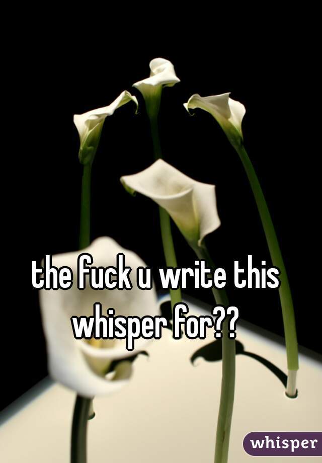 the fuck u write this whisper for?? 