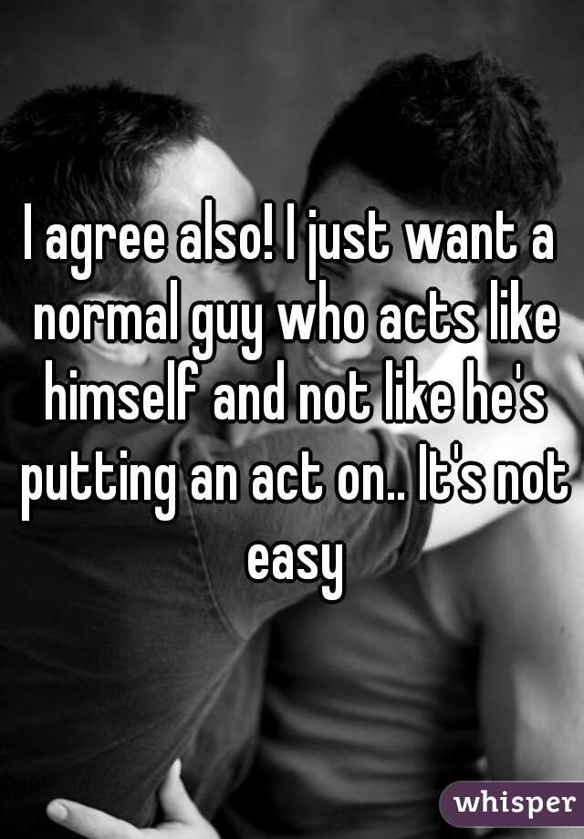 I agree also! I just want a normal guy who acts like himself and not like he's putting an act on.. It's not easy