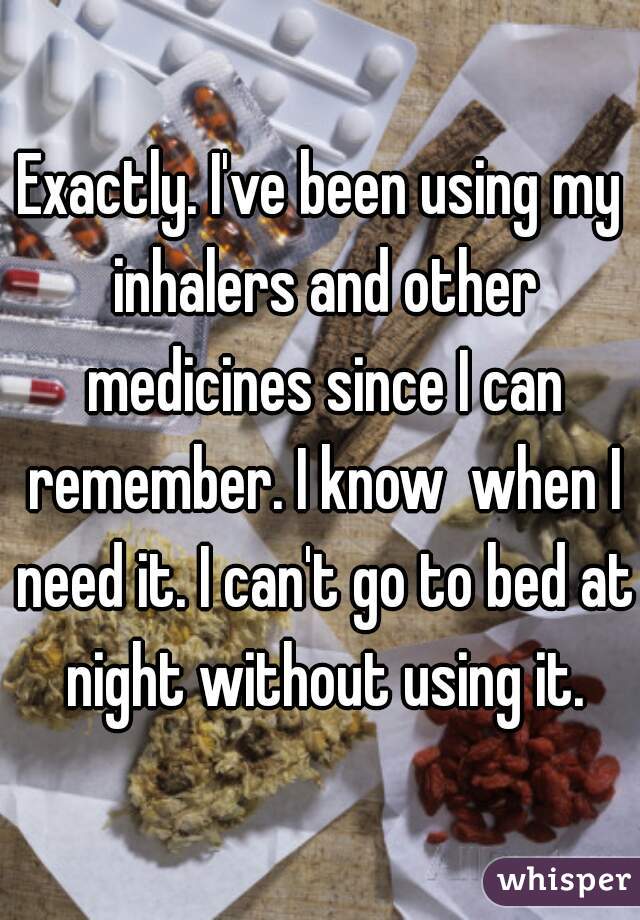 Exactly. I've been using my inhalers and other medicines since I can remember. I know  when I need it. I can't go to bed at night without using it.