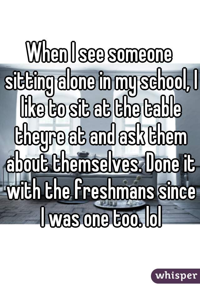 When I see someone sitting alone in my school, I like to sit at the table theyre at and ask them about themselves. Done it with the freshmans since I was one too. lol