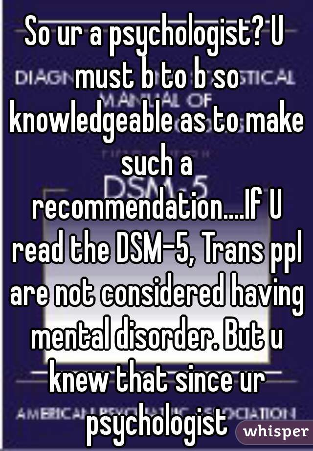 So ur a psychologist? U must b to b so knowledgeable as to make such a recommendation....If U read the DSM-5, Trans ppl are not considered having mental disorder. But u knew that since ur psychologist