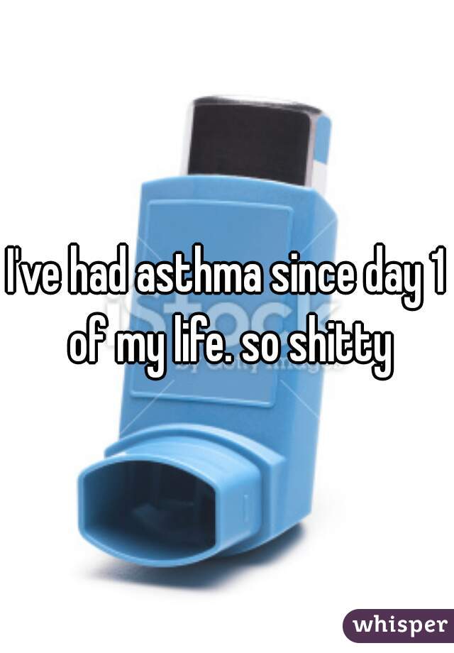 I've had asthma since day 1 of my life. so shitty