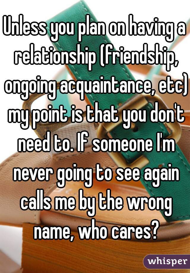 Unless you plan on having a relationship (friendship, ongoing acquaintance, etc) my point is that you don't need to. If someone I'm never going to see again calls me by the wrong name, who cares?