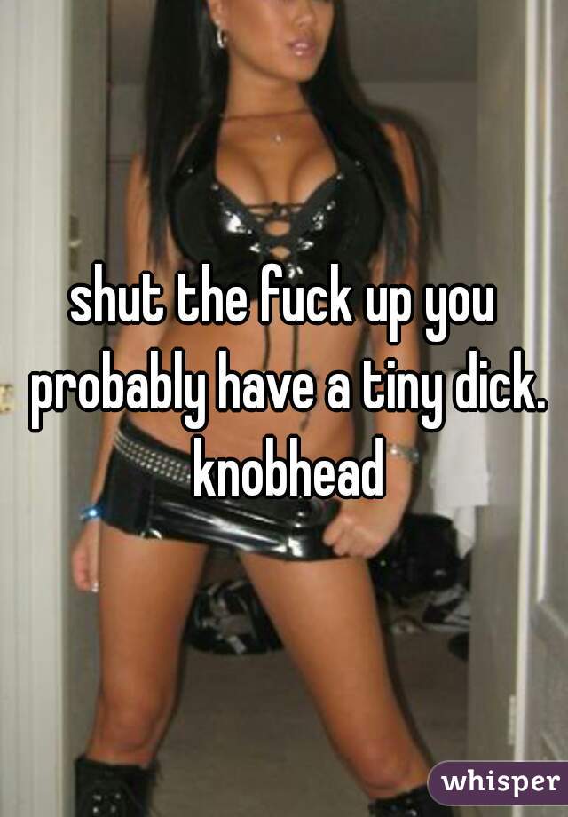 shut the fuck up you probably have a tiny dick. knobhead