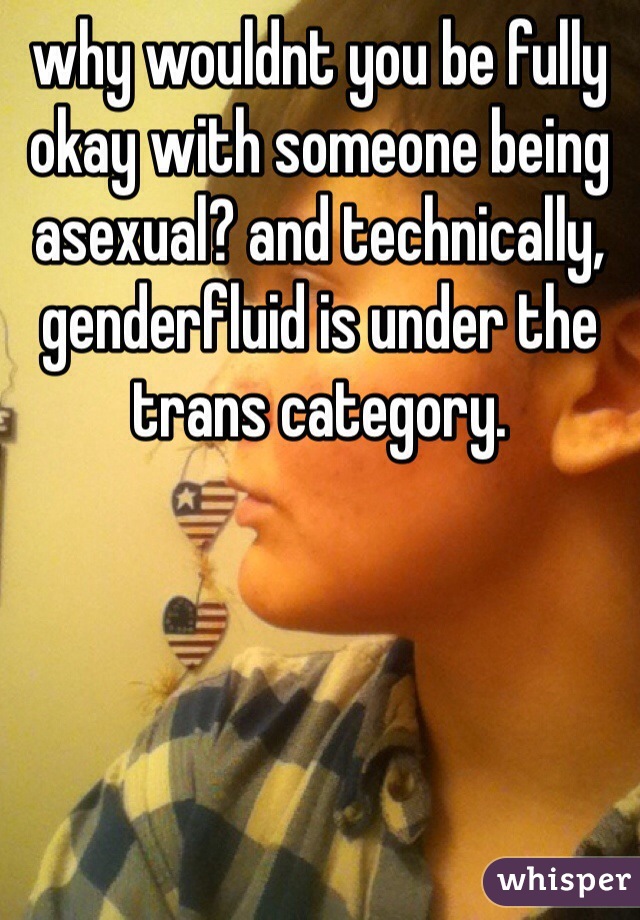 why wouldnt you be fully okay with someone being asexual? and technically, genderfluid is under the trans category.