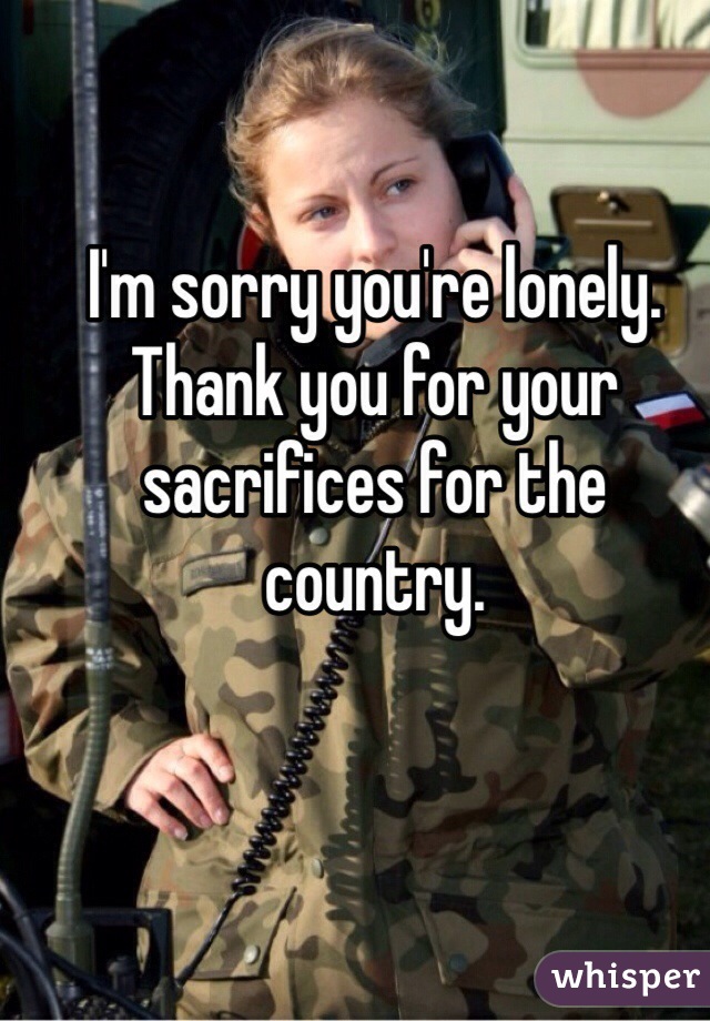 I'm sorry you're lonely. Thank you for your sacrifices for the country.