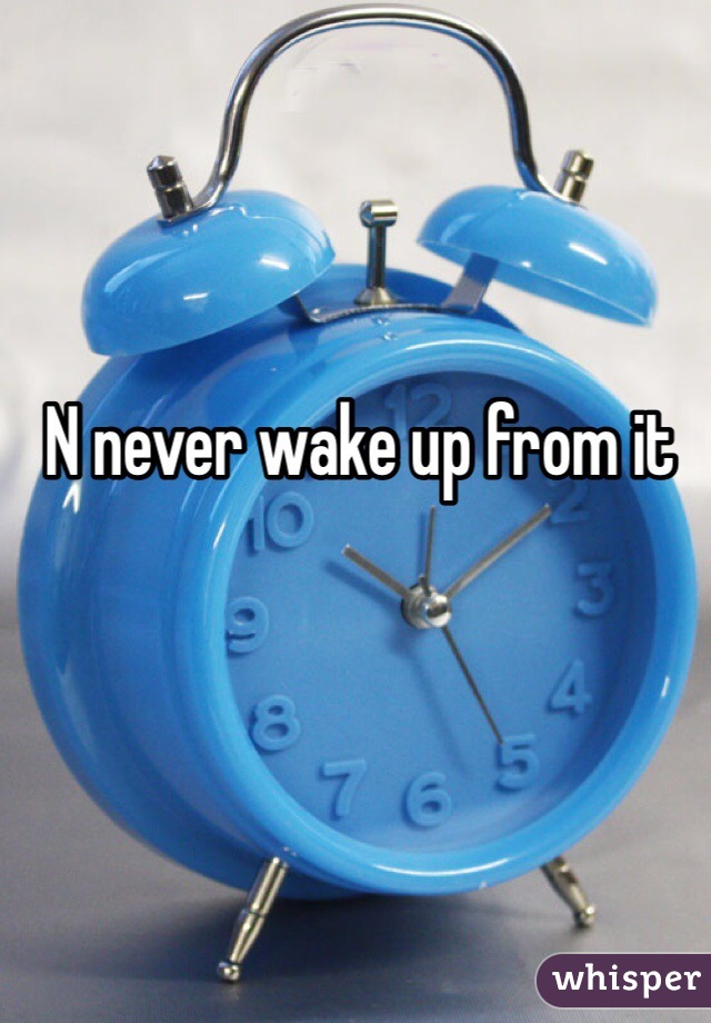 N never wake up from it 