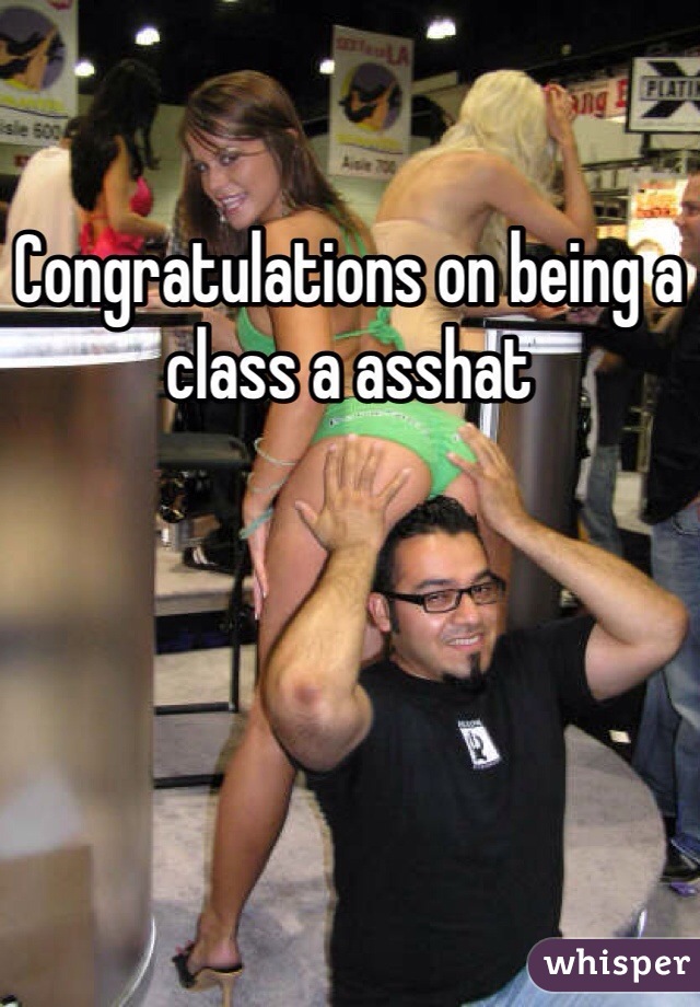 Congratulations on being a class a asshat