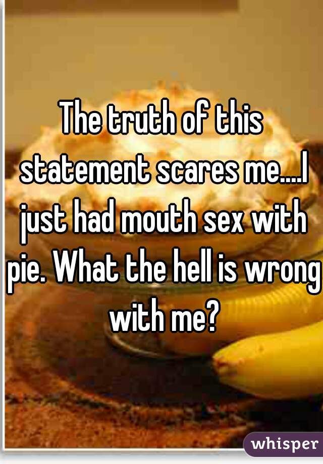 The truth of this statement scares me....I just had mouth sex with pie. What the hell is wrong with me?