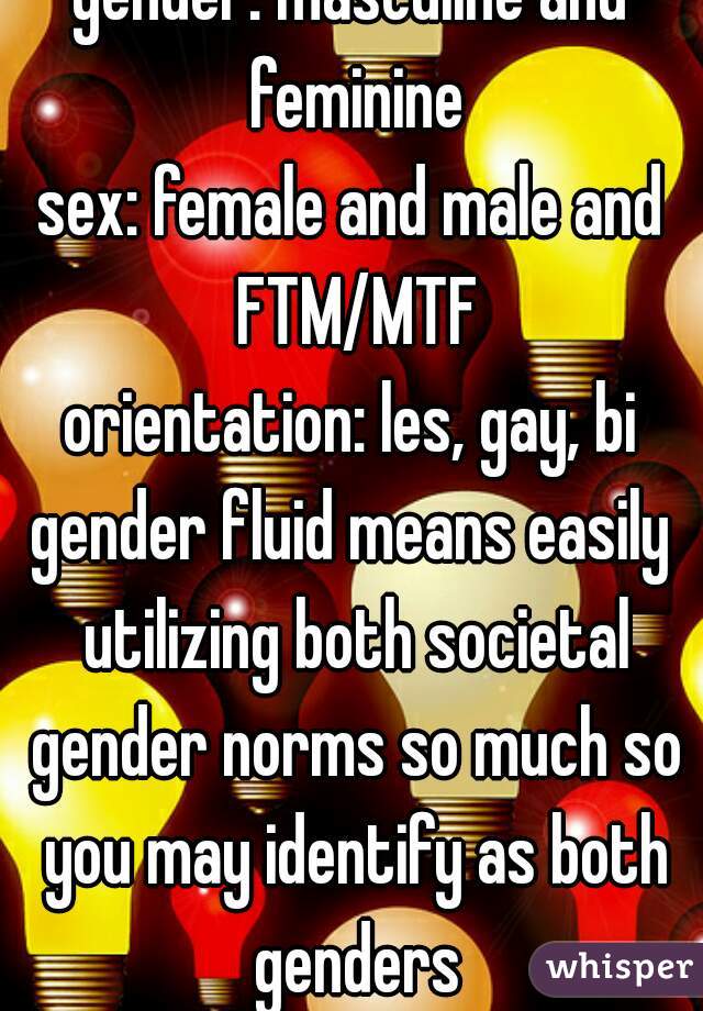 gender: masculine and feminine
sex: female and male and FTM/MTF
orientation: les, gay, bi
gender fluid means easily utilizing both societal gender norms so much so you may identify as both genders