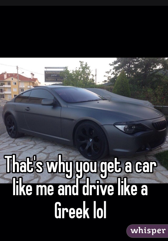 That's why you get a car like me and drive like a Greek lol