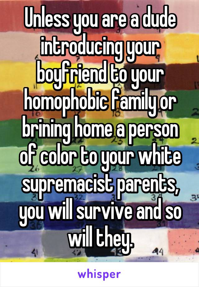 Unless you are a dude introducing your boyfriend to your homophobic family or brining home a person of color to your white supremacist parents, you will survive and so will they.
