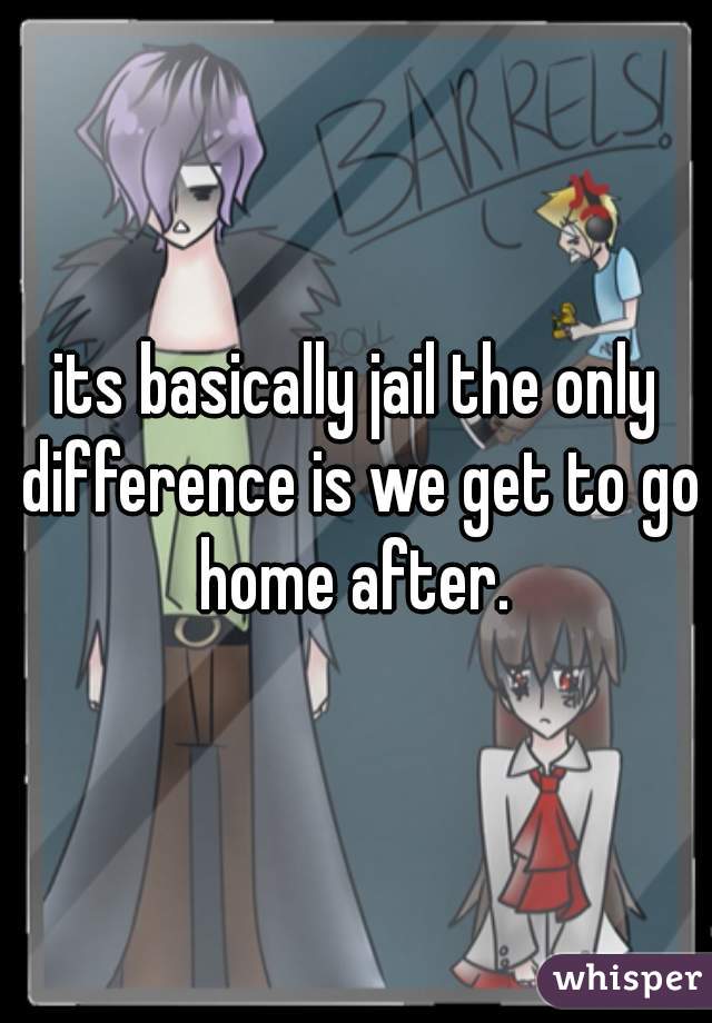 its basically jail the only difference is we get to go home after. 