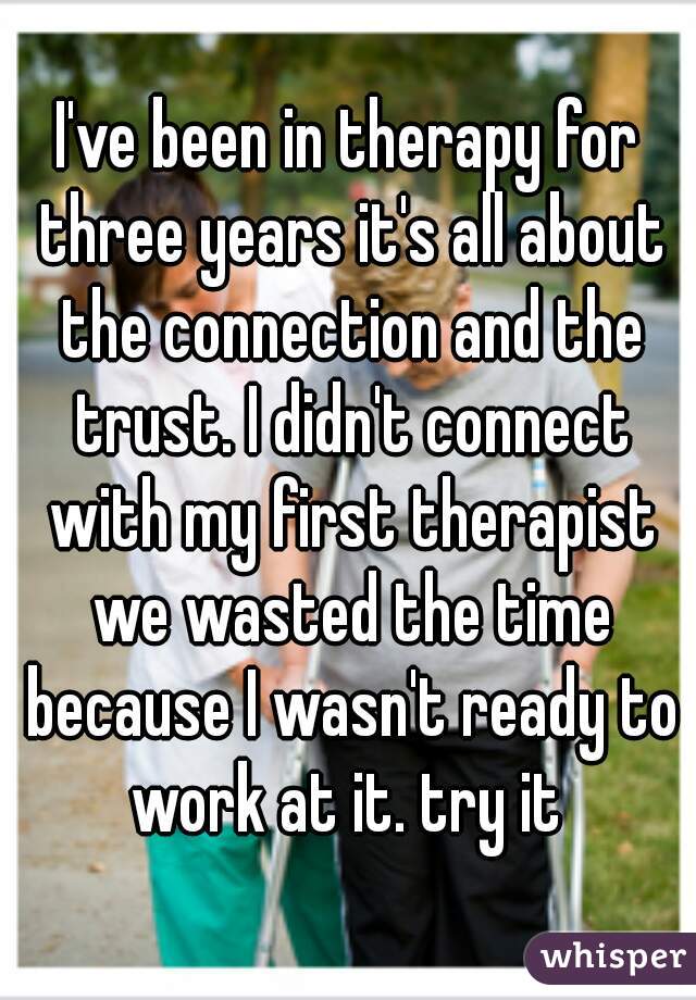 I've been in therapy for three years it's all about the connection and the trust. I didn't connect with my first therapist we wasted the time because I wasn't ready to work at it. try it 