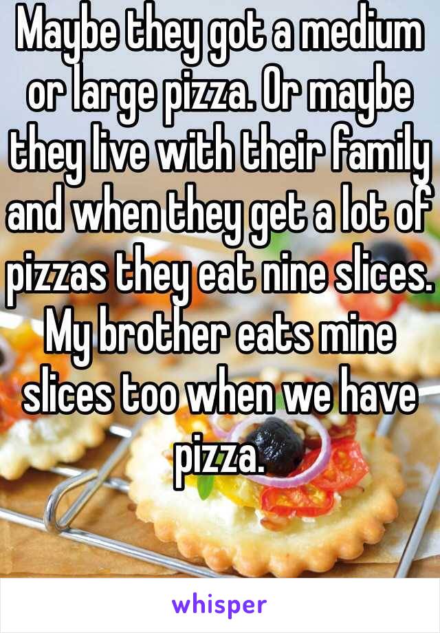 Maybe they got a medium or large pizza. Or maybe they live with their family and when they get a lot of pizzas they eat nine slices. My brother eats mine slices too when we have pizza. 