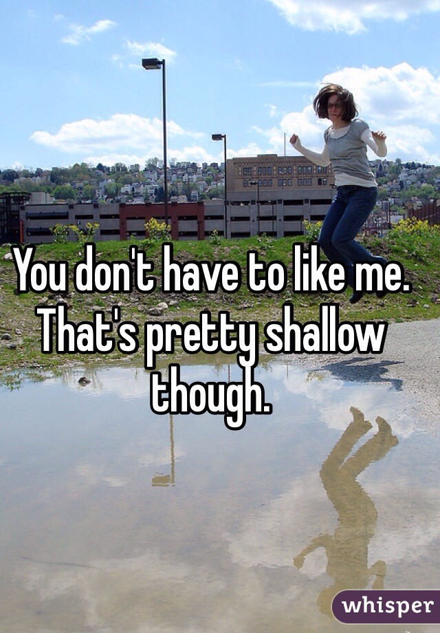 You don't have to like me. That's pretty shallow though. 