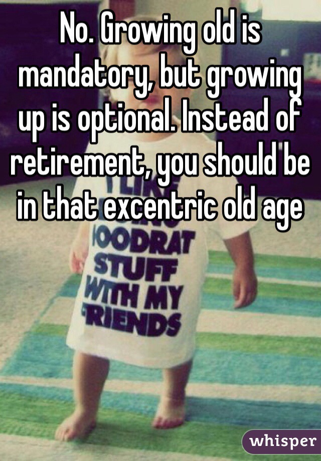 No. Growing old is mandatory, but growing up is optional. Instead of retirement, you should be in that excentric old age