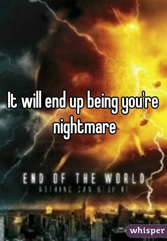 It will end up being you're nightmare