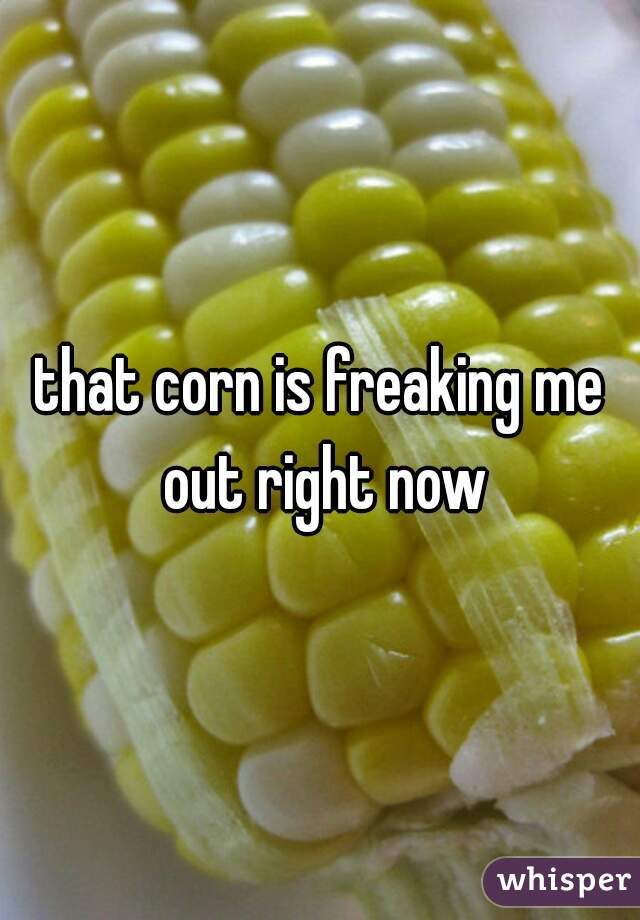 that corn is freaking me out right now