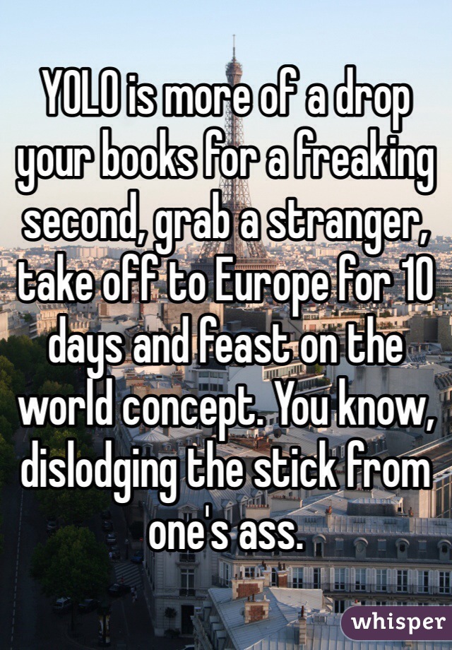 YOLO is more of a drop your books for a freaking second, grab a stranger, take off to Europe for 10 days and feast on the world concept. You know, dislodging the stick from one's ass.