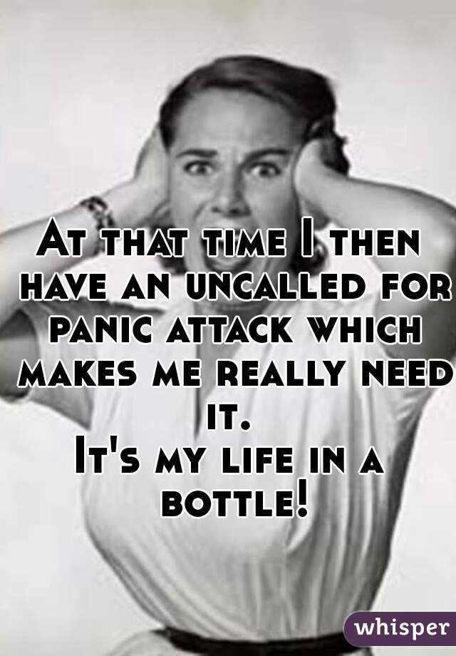 At that time I then have an uncalled for panic attack which makes me really need it. 
It's my life in a bottle!