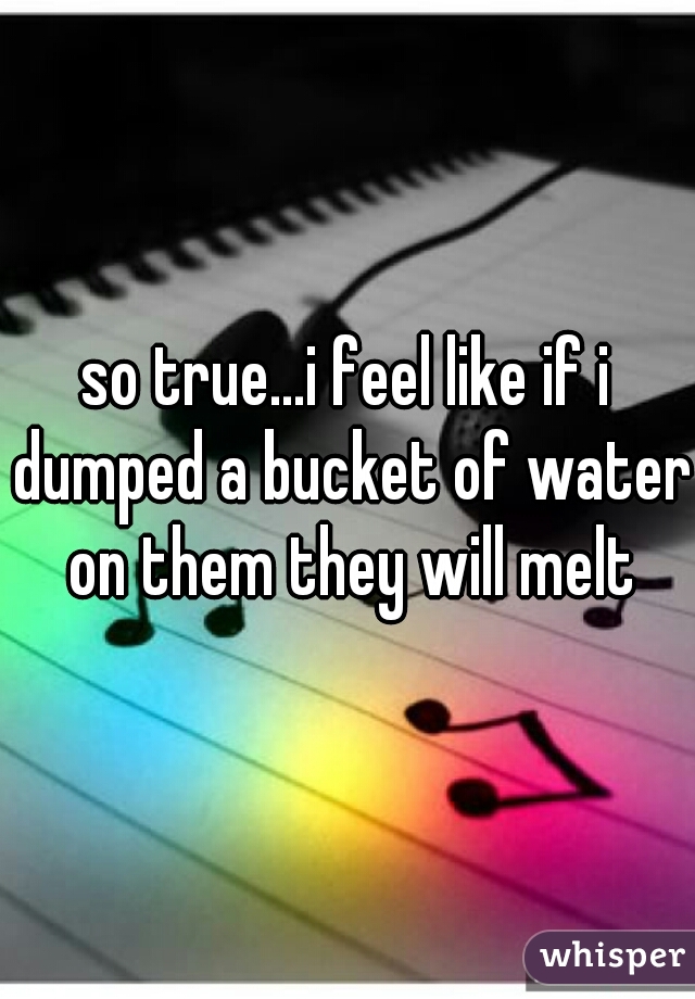 so true...i feel like if i dumped a bucket of water on them they will melt