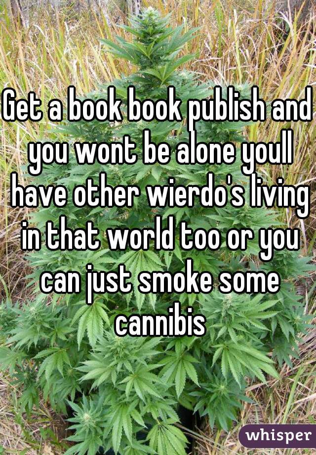 Get a book book publish and you wont be alone youll have other wierdo's living in that world too or you can just smoke some cannibis