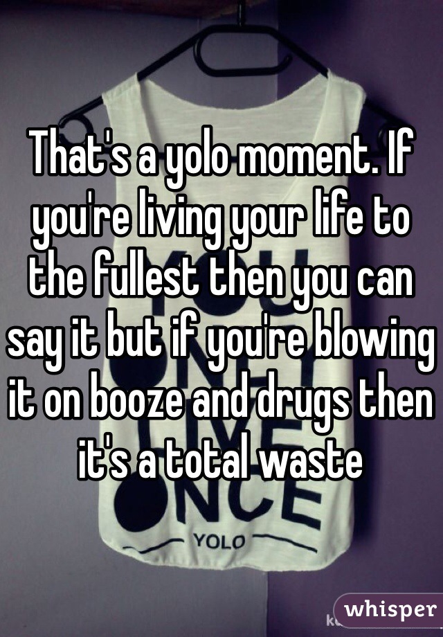 That's a yolo moment. If you're living your life to the fullest then you can say it but if you're blowing it on booze and drugs then it's a total waste