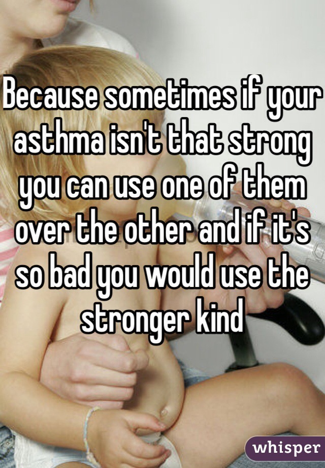 Because sometimes if your asthma isn't that strong you can use one of them over the other and if it's so bad you would use the stronger kind