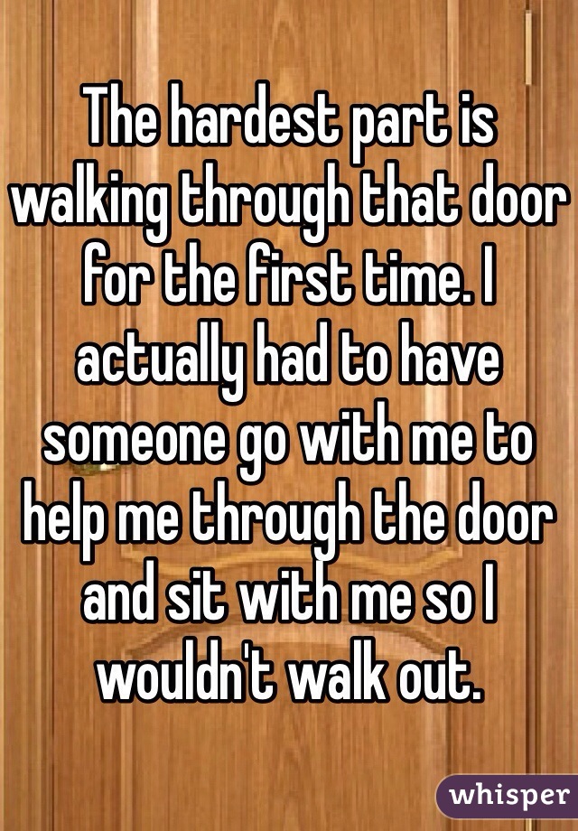 
The hardest part is walking through that door for the first time. I actually had to have someone go with me to help me through the door and sit with me so I wouldn't walk out.