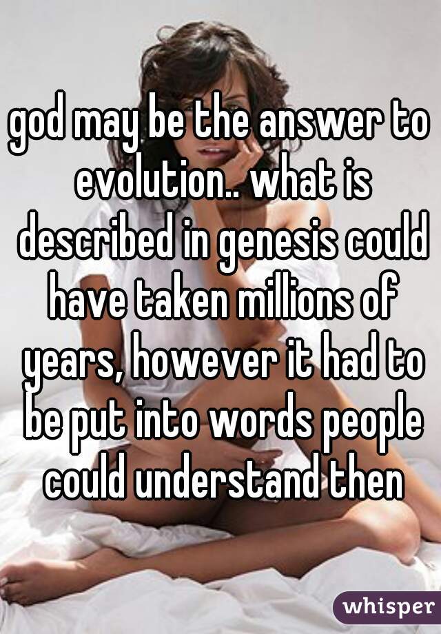 god may be the answer to evolution.. what is described in genesis could have taken millions of years, however it had to be put into words people could understand then