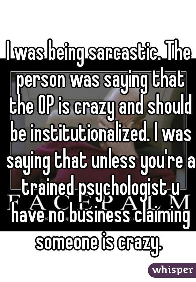 I was being sarcastic. The person was saying that the OP is crazy and should be institutionalized. I was saying that unless you're a trained psychologist u have no business claiming someone is crazy. 