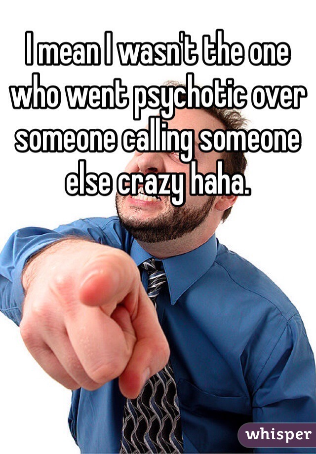 I mean I wasn't the one who went psychotic over someone calling someone else crazy haha. 