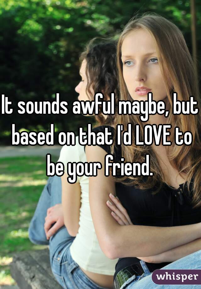 It sounds awful maybe, but based on that I'd LOVE to be your friend. 