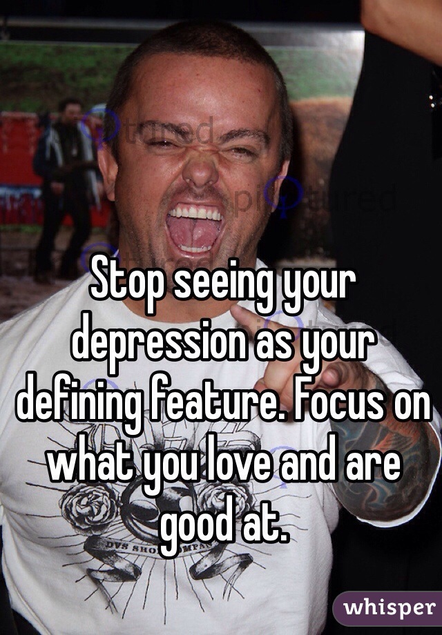 Stop seeing your depression as your defining feature. Focus on what you love and are good at.