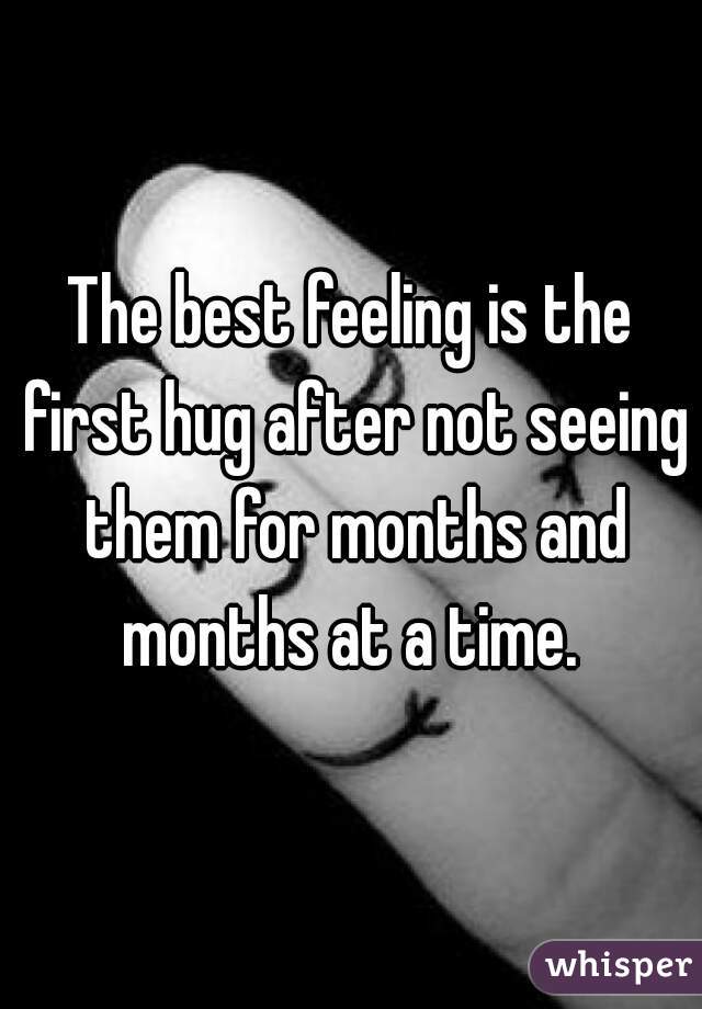 The best feeling is the first hug after not seeing them for months and months at a time. 