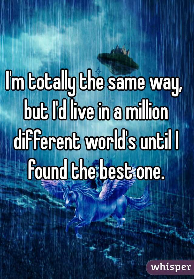 I'm totally the same way, but I'd live in a million different world's until I found the best one.