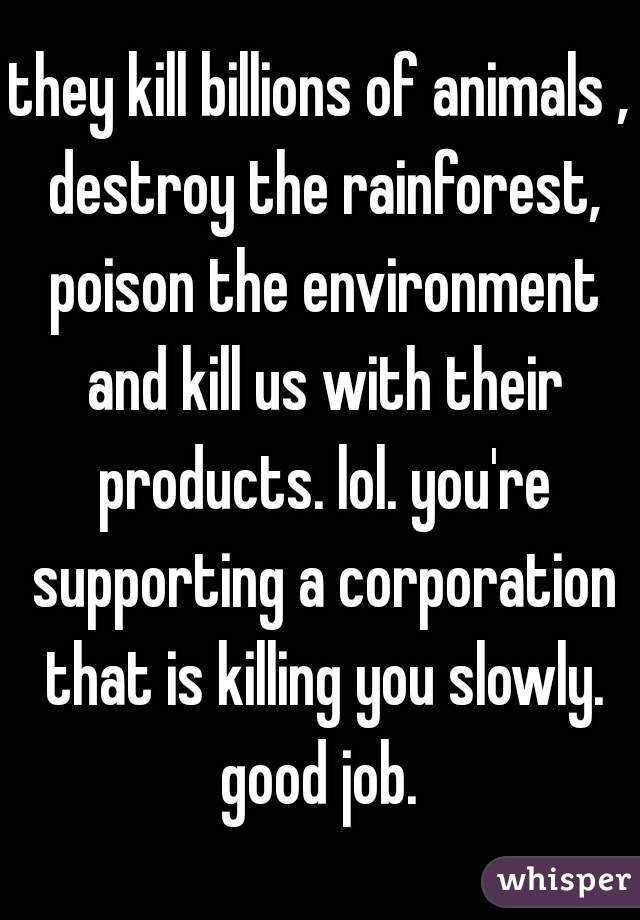 they kill billions of animals , destroy the rainforest, poison the environment and kill us with their products. lol. you're supporting a corporation that is killing you slowly. good job. 