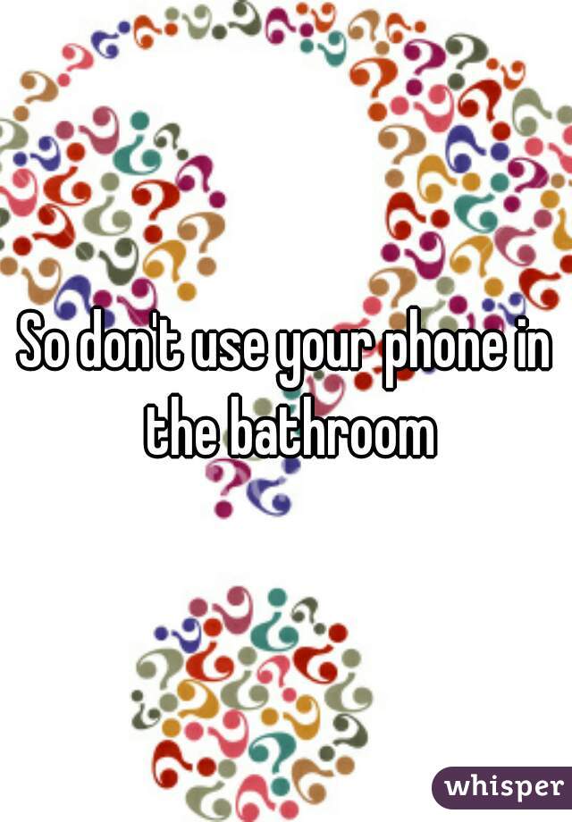 So don't use your phone in the bathroom