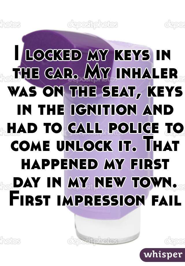 I locked my keys in the car. My inhaler was on the seat, keys in the ignition and had to call police to come unlock it. That happened my first day in my new town. First impression fail!