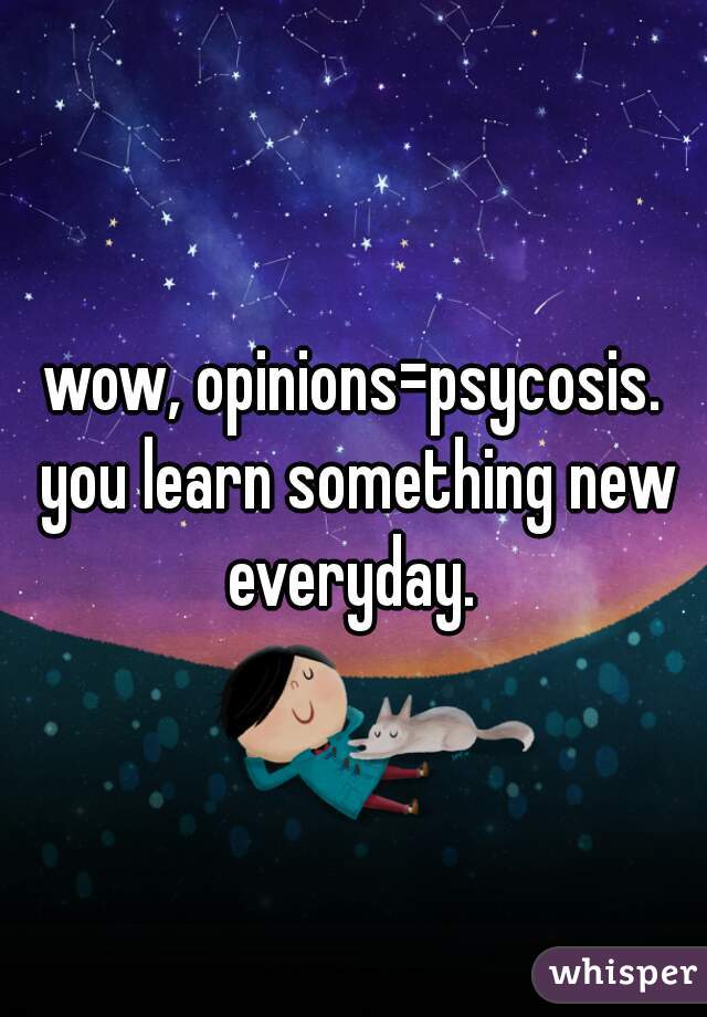 wow, opinions=psycosis. you learn something new everyday. 