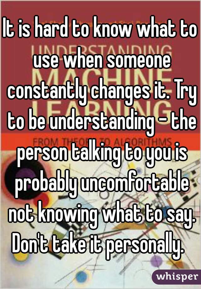 It is hard to know what to use when someone constantly changes it. Try to be understanding - the person talking to you is probably uncomfortable not knowing what to say. Don't take it personally.  