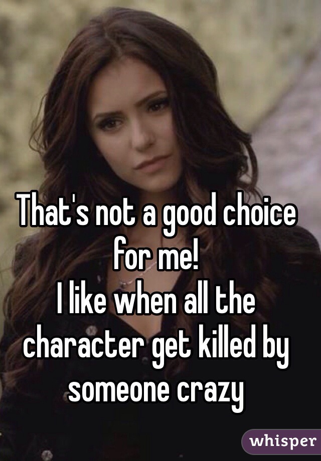 That's not a good choice for me!
I like when all the character get killed by someone crazy 