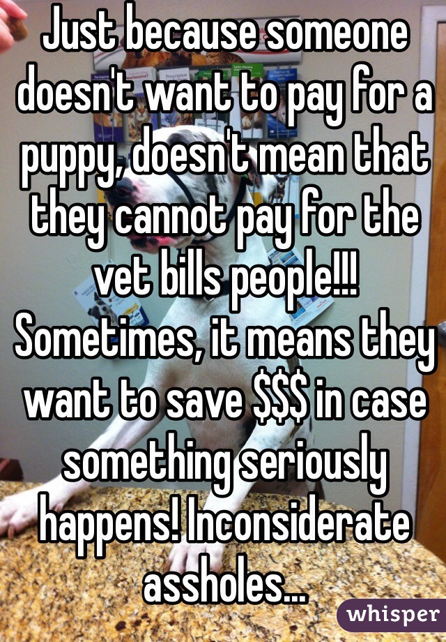 Just because someone doesn't want to pay for a puppy, doesn't mean that they cannot pay for the vet bills people!!! Sometimes, it means they want to save $$$ in case something seriously happens! Inconsiderate assholes...