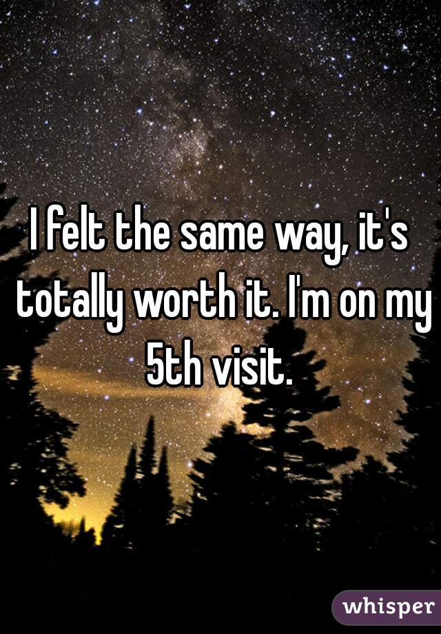 I felt the same way, it's totally worth it. I'm on my 5th visit. 