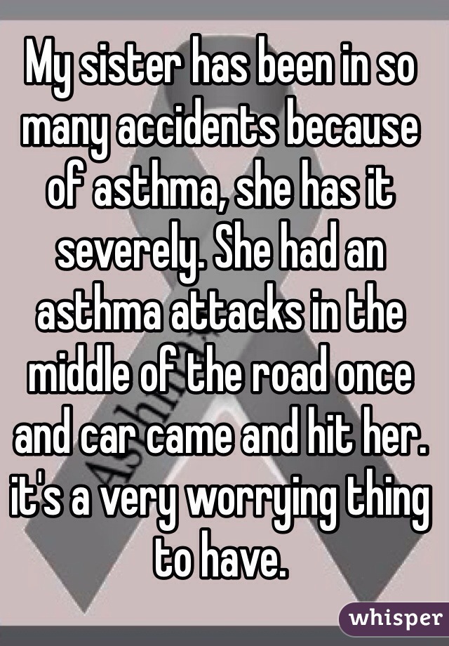My sister has been in so many accidents because of asthma, she has it severely. She had an asthma attacks in the middle of the road once and car came and hit her. it's a very worrying thing to have.