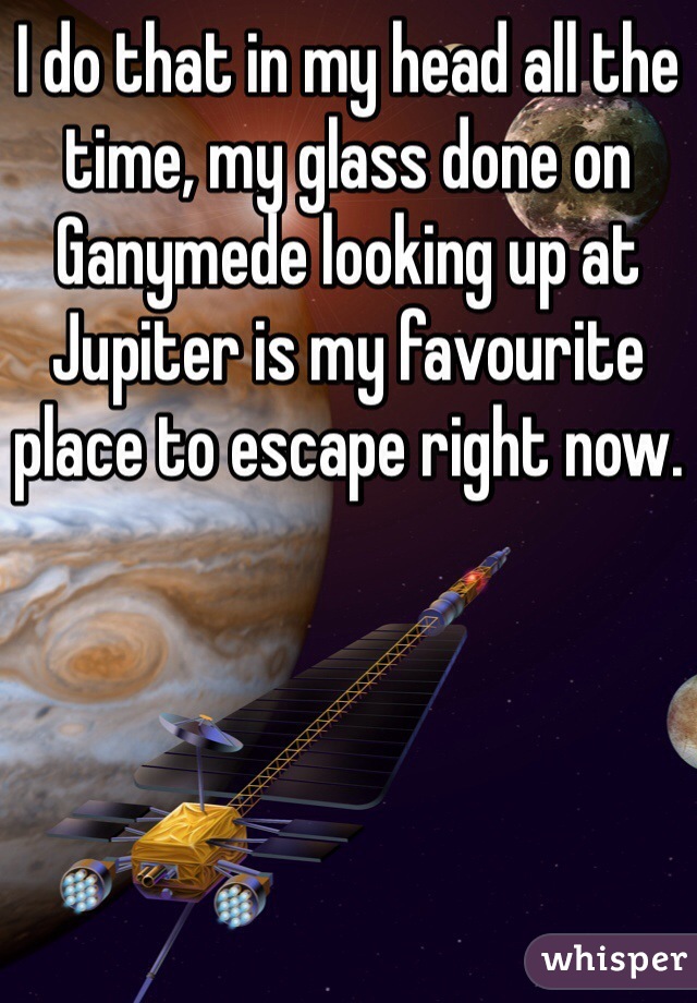 I do that in my head all the time, my glass done on Ganymede looking up at Jupiter is my favourite place to escape right now.