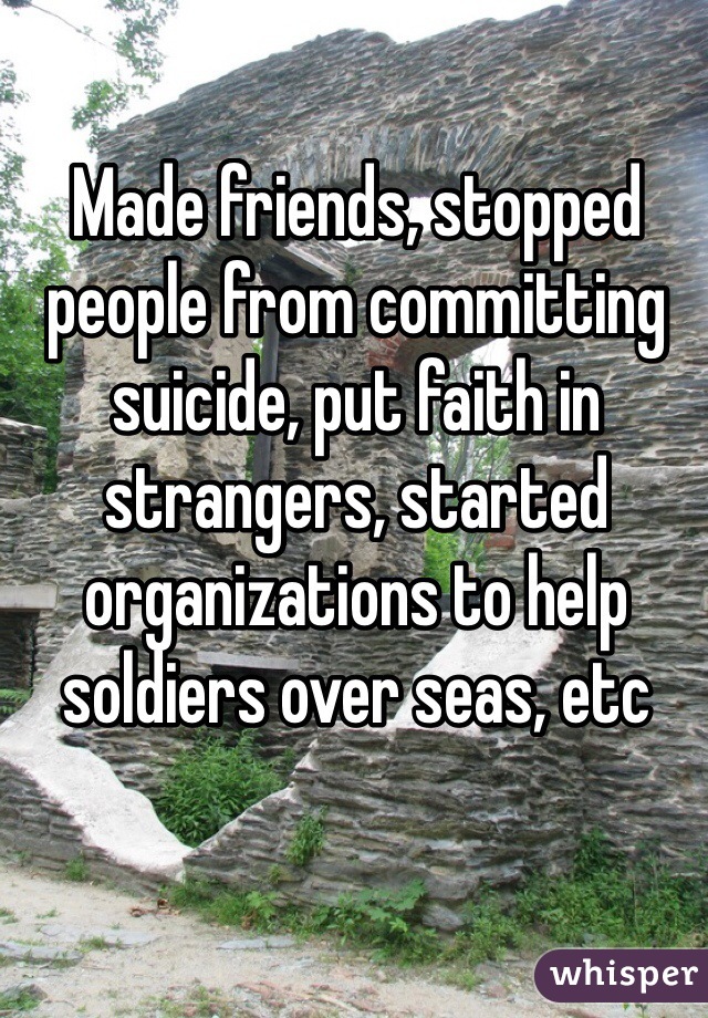 Made friends, stopped people from committing suicide, put faith in strangers, started organizations to help soldiers over seas, etc