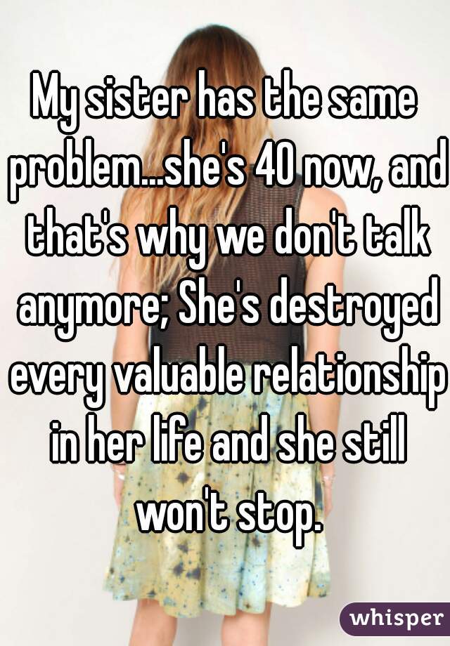 My sister has the same problem...she's 40 now, and that's why we don't talk anymore; She's destroyed every valuable relationship in her life and she still won't stop.