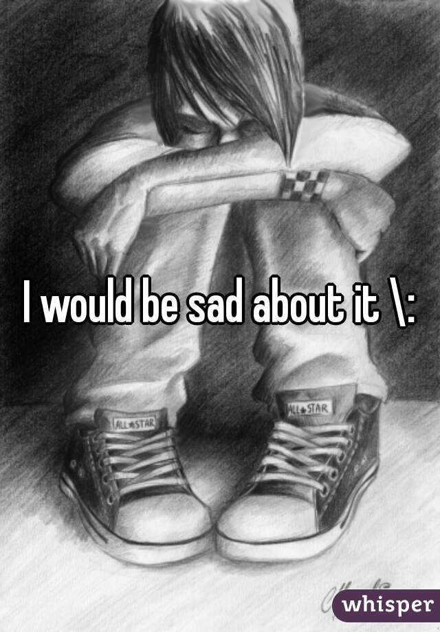 I would be sad about it \: